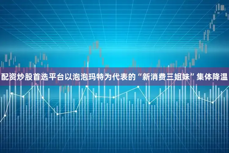 配资炒股首选平台以泡泡玛特为代表的“新消费三姐妹”集体降温