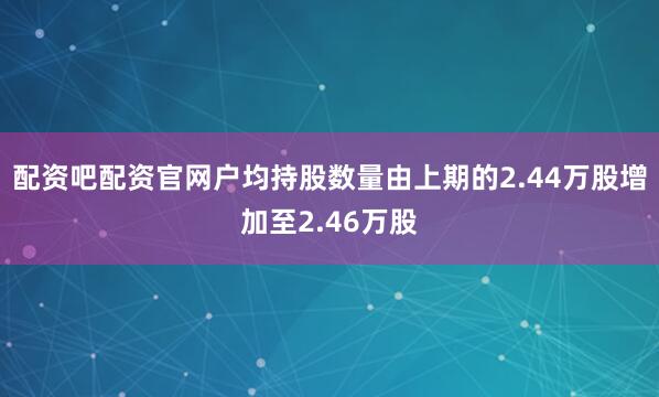 配资吧配资官网户均持股数量由上期的2.44万股增加至2.46万股