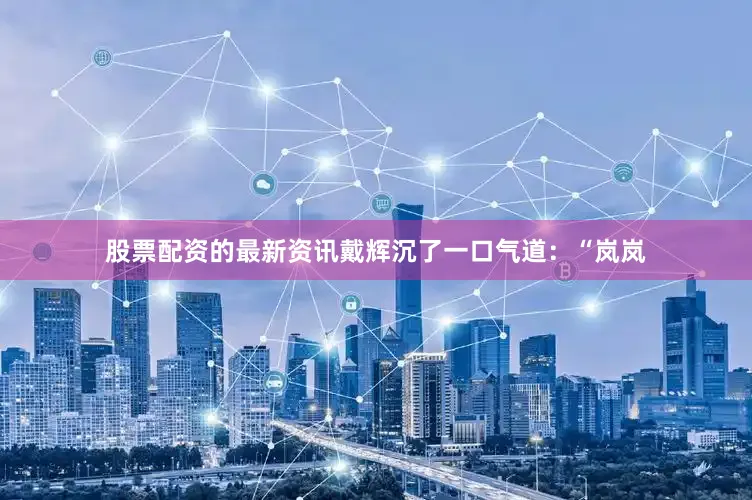 股票配资的最新资讯戴辉沉了一口气道：“岚岚