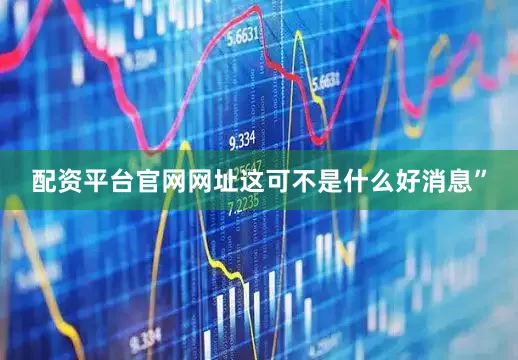 配资平台官网网址这可不是什么好消息”