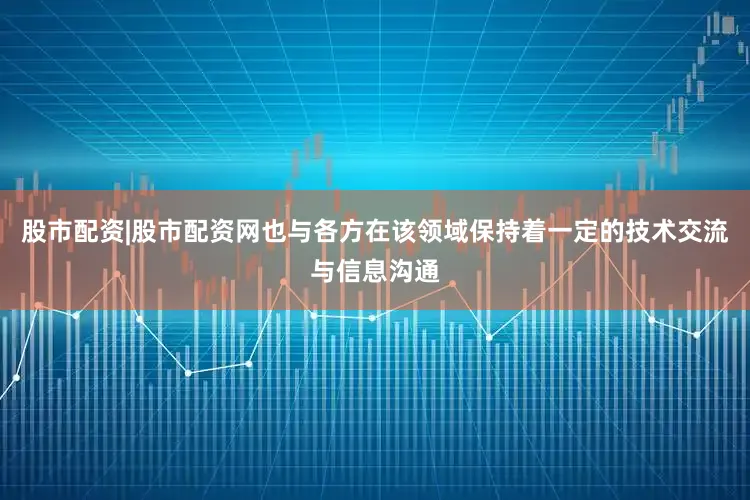 股市配资|股市配资网也与各方在该领域保持着一定的技术交流与信息沟通