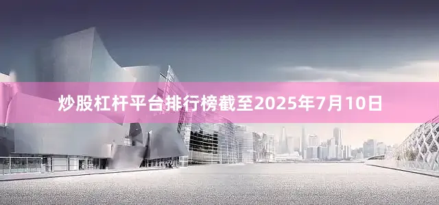 炒股杠杆平台排行榜截至2025年7月10日