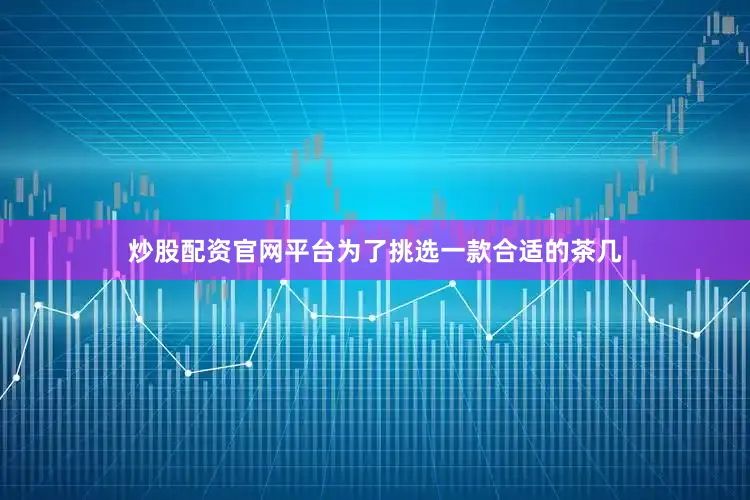 炒股配资官网平台为了挑选一款合适的茶几