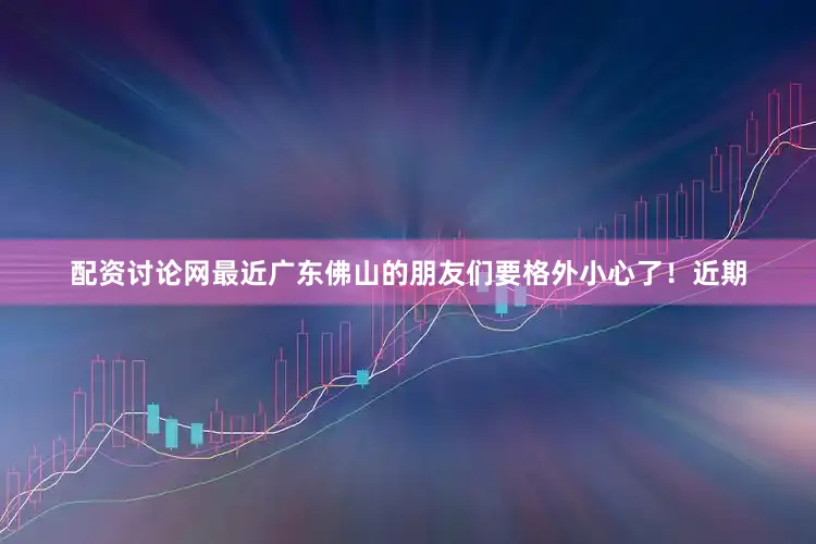 配资讨论网最近广东佛山的朋友们要格外小心了！近期