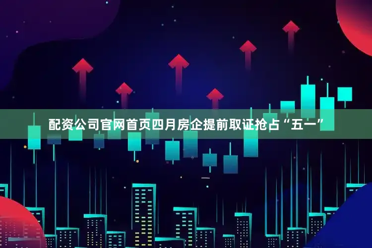 配资公司官网首页四月房企提前取证抢占“五一”