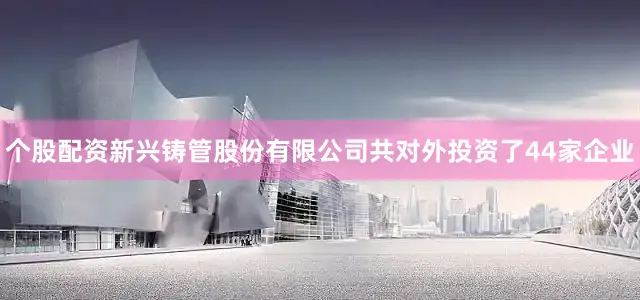 个股配资新兴铸管股份有限公司共对外投资了44家企业