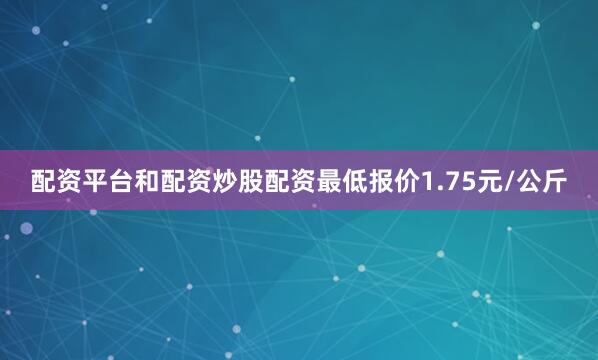 配资平台和配资炒股配资最低报价1.75元/公斤