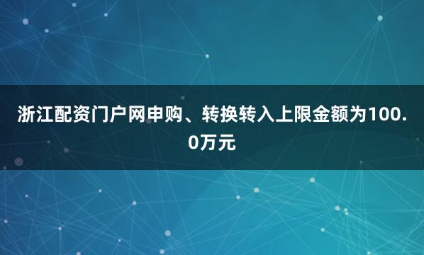 浙江配资门户网申购、转换转入上限金额为100.0万元