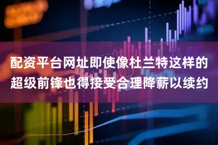 配资平台网址即使像杜兰特这样的超级前锋也得接受合理降薪以续约