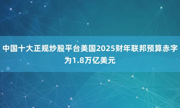 中国十大正规炒股平台美国2025财年联邦预算赤字为1.8万亿美元
