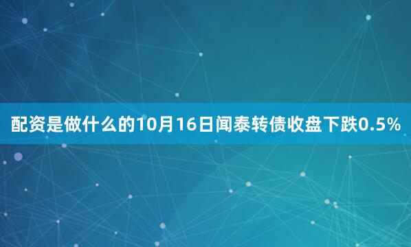 配资是做什么的10月16日闻泰转债收盘下跌0.5%