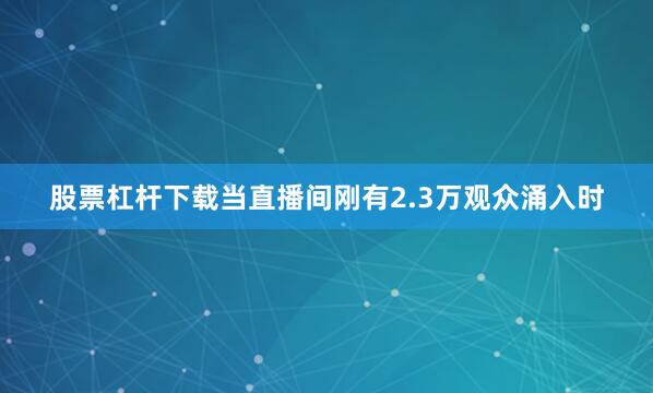 股票杠杆下载当直播间刚有2.3万观众涌入时