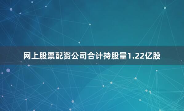 网上股票配资公司合计持股量1.22亿股