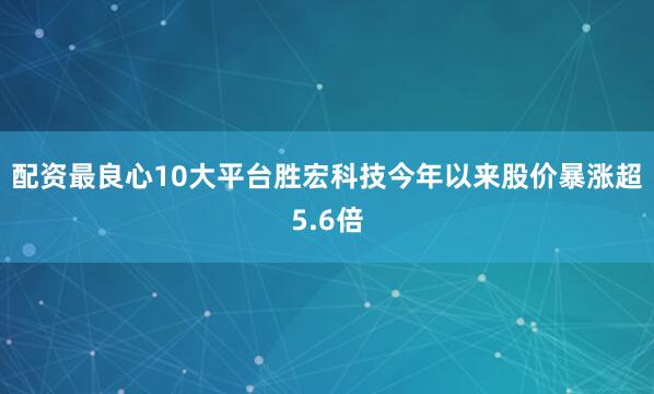 配资最良心10大平台胜宏科技今年以来股价暴涨超5.6倍